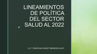 z
LINEAMIENTOS
DE POLÍTICA
DEL SECTOR
SALUD AL 2022
Q. F. YONATHAN VINCET MENDOZA JAYO
 
