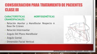 CARACTERÍSTICAS MORFOGENÉTICAS
CRANEOFACIALES:
 Relación Maxilar y Mandibular Respecto A
Base De Cráneo
 Relación Intermaxilar
 Ángulo Del Plano Mandibular
 Ángulo Gonial
 Dimensión Facial Vertical
ORTOPEDIA MAXILAR Y DIAGNOSTICO TOMAS RAKOSY , EDICION 1 -2007
CONSIDERACIONPARA TRATAMIENTODEPACIENTES
CLASE III
 