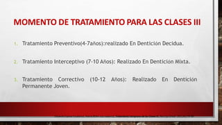 MOMENTO DE TRATAMIENTO PARA LAS CLASES III
Eduardo Espinar Escalona1, María BElén ruiz navarro2, Tratamiento temprano de las Clases III, Rev Esp Ortod. 2011;41:79-89
1. Tratamiento Preventivo(4-7años):realizado En Dentición Decidua.
2. Tratamiento Interceptivo (7-10 Años): Realizado En Dentición Mixta.
3. Tratamiento Correctivo (10-12 Años): Realizado En Dentición
Permanente Joven.
 