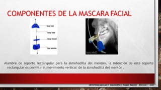 Alambre de soporte rectangular para la almohadilla del mentón, la intención de este soporte
rectangular es permitir el movimiento vertical de la almohadilla del mentón .
ORTOPEDIA MAXILAR Y DIAGNOSTICO TOMAS RAKOSY , EDICION 1 -2007
COMPONENTES DE LA MASCARA FACIAL
 