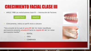 CRECIMIENTO FACIALCLASE III
 ANGLE 1988 Las maloclusiones clase III --- Interacción de Factores
“Una oclusión en la cual el surco MV del 1er molar mandibular
permanente presenta oclusión M hacia la cúspide MV del 1er molar
permanente maxilar”
 Clínicamente, indica un perfil recto o cóncavo
AMBIENTALES INNATOS
 DENTAL
 OSEA
 COMBINADA
 