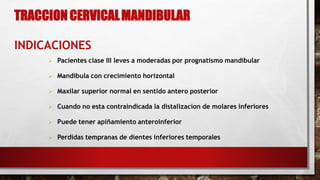 TRACCION CERVICALMANDIBULAR
INDICACIONES
 Pacientes clase III leves a moderadas por prognatismo mandibular
 Mandibula con crecimiento horizontal
 Maxilar superior normal en sentido antero posterior
 Cuando no esta contraindicada la distalizacion de molares inferiores
 Puede tener apiñamiento anteroinferior
 Perdidas tempranas de dientes inferiores temporales
 