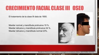 El tratamiento de la clase III data de 1800.
Maxilar normal y mandíbula protrusiva 19 %.
Maxilar retrusivo y mandíbula protrusiva 34 %.
Maxilar retrusivo y mandíbula normal 23%.
Tomado de biomecánicas y estética, estrategias en ortodoncia clínica. RAVINDRA NANDA.
CRECIMIENTO FACIALCLASE III OSEO
 