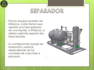    Dichos equipos pueden ser
    bifásicos, si sólo tienen que
    separar una fase gaseosa
    de una líquida, o trifásicos, si
    deben además separar dos
    fases líquidas.

   Su configuración puede ser
    horizontal o vertical,
    dependiendo de los
    caudales de casa fase a
    procesar.
 
