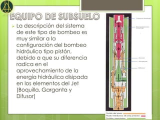    La descripción del sistema
    de este tipo de bombeo es
    muy similar a la
    configuración del bombeo
    hidráulico tipo pistón,
    debido a que su diferencia
    radica en el
    aprovechamiento de la
    energía hidráulica disipada
    en los elementos del Jet
    (Boquilla, Garganta y
    Difusor)
 