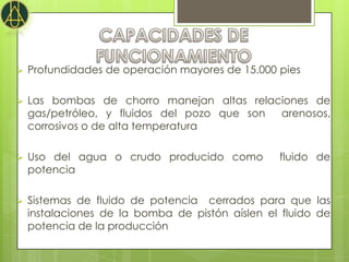    Profundidades de operación mayores de 15.000 pies

   Las bombas de chorro manejan altas relaciones de
    gas/petróleo, y fluidos del pozo que son arenosos,
    corrosivos o de alta temperatura

   Uso del agua o crudo producido como          fluido de
    potencia

   Sistemas de fluido de potencia cerrados para que las
    instalaciones de la bomba de pistón aíslen el fluido de
    potencia de la producción
 