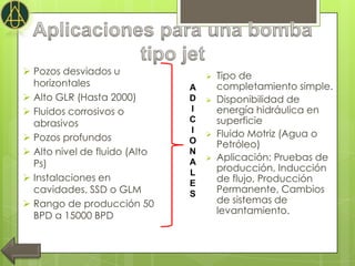  Pozos desviados u                   Tipo de
  horizontales                 A       completamiento simple.
 Alto GLR (Hasta 2000)        D      Disponibilidad de
 Fluidos corrosivos o         I       energía hidráulica en
  abrasivos                    C       superficie
                               I      Fluido Motriz (Agua o
 Pozos profundos              O       Petróleo)
 Alto nivel de fluido (Alto   N
                                      Aplicación: Pruebas de
  Ps)                          A
                                       producción, Inducción
                               L
 Instalaciones en                     de flujo, Producción
                               E
  cavidades, SSD o GLM         S       Permanente, Cambios
 Rango de producción 50               de sistemas de
                                       levantamiento.
  BPD a 15000 BPD
 