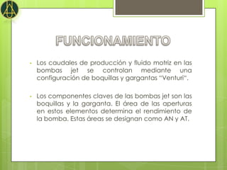 •   Los caudales de producción y fluido motriz en las
    bombas jet se controlan mediante una
    configuración de boquillas y gargantas “Venturi“.

•   Los componentes claves de las bombas jet son las
    boquillas y la garganta. El área de las aperturas
    en estos elementos determina el rendimiento de
    la bomba. Estas áreas se designan como AN y AT.
 
