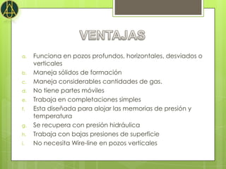 a.   Funciona en pozos profundos, horizontales, desviados o
     verticales
b.   Maneja sólidos de formación
c.   Maneja considerables cantidades de gas.
d.   No tiene partes móviles
e.   Trabaja en completaciones simples
f.   Esta diseñada para alojar las memorias de presión y
     temperatura
g.   Se recupera con presión hidráulica
h.   Trabaja con bajas presiones de superficie
i.   No necesita Wire-line en pozos verticales
 