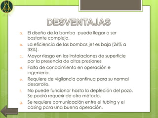 a.   El diseño de la bomba puede llegar a ser
     bastante complejo.
b.   La eficiencia de las bombas jet es baja (26% a
     33%).
c.   Mayor riesgo en las instalaciones de superficie
     por la presencia de altas presiones
d.   Falta de conocimiento en operación e
     ingeniería.
e.   Requiere de vigilancia continua para su normal
     desarrollo.
f.   No puede funcionar hasta la depleción del pozo.
     Se podrá requerir de otro método.
g.   Se requiere comunicación entre el tubing y el
     casing para una buena operación.
 