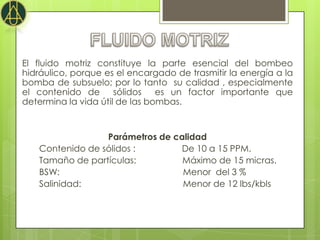El fluido motriz constituye la parte esencial del bombeo
hidráulico, porque es el encargado de trasmitir la energía a la
bomba de subsuelo; por lo tanto su calidad , especialmente
el contenido de sólidos es un factor importante que
determina la vida útil de las bombas.


                 Parámetros de calidad
   Contenido de sólidos :       De 10 a 15 PPM.
   Tamaño de partículas:         Máximo de 15 micras.
   BSW:                          Menor del 3 %
   Salinidad:                    Menor de 12 lbs/kbls
 