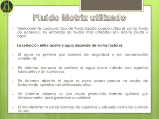    Teóricamente cualquier tipo de fluido liquido puede utilizarse como fluido
    de potencia, sin embargo los fluidos mas utilizados son aceite crudo y
    agua.

   La selección entre aceite y agua depende de varios factores:

   El agua se prefiere por razones de seguridad y de conservación
    ambiental.

   En sistemas cerrados se prefiere el agua dulce tratada con agentes
    lubricantes y anticorrosivos.

   En sistemas abiertos el agua es poco usada porque los costos de
    tratamiento químico son demasiado altos.

   En sistemas abiertos se usa crudo producido tratado químico y/o
    térmicamente, para garantizar su calidad.

   El mantenimiento de las bombas de superficie y subsuelo es menor cuando
    se usa aceite crudo.
 