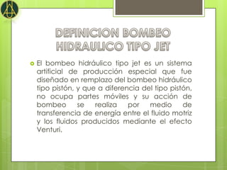    El bombeo hidráulico tipo jet es un sistema
    artificial de producción especial que fue
    diseñado en remplazo del bombeo hidráulico
    tipo pistón, y que a diferencia del tipo pistón,
    no ocupa partes móviles y su acción de
    bombeo       se   realiza   por   medio      de
    transferencia de energía entre el fluido motriz
    y los fluidos producidos mediante el efecto
    Venturi.
 