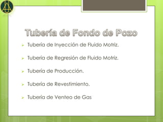    Tubería de Inyección de Fluido Motriz.

   Tubería de Regresión de Fluido Motriz.

   Tubería de Producción.

   Tubería de Revestimiento.

   Tubería de Venteo de Gas
 