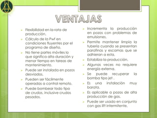    Flexibilidad en la rata de         Incrementa la producción
    producción.                         en pozos con problemas de
                                        emulsiones.
   Cálculo de la Pwf en
    condiciones fluyentes por el       Permite mantener limpia la
    programa de diseño.                 tubería cuando se presentan
                                        parafinas y escamas que se
   No tiene partes móviles lo
                                        adhieran a esta.
    que significa alta duración y
    menor tiempo en tareas de          Estabiliza la producción.
    mantenimiento.                     Algunas veces no requiere
   Puede ser instalada en pozos        energía externa.
    desviados.                         Se puede recuperar la
   Pueden ser fácilmente               bomba tipo jet .
    operadas a control remoto.         Es una instalación muy
   Puede bombear todo tipo             barata.
    de crudos, inclusive crudos        Es aplicable a pozos de alta
    pesados.                            producción de gas.
                                       Puede ser usado en conjunto
                                        con gas lift intermitente.
 
