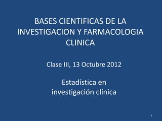 BASES CIENTIFICAS DE LA
INVESTIGACION Y FARMACOLOGIA
            CLINICA

      Clase III, 13 Octubre 2012

          Estadística en
       investigación clínica

                                   1
 