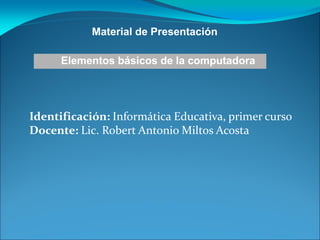 Identificación: Informática Educativa, primer curso
Docente: Lic. Robert Antonio Miltos Acosta
Material de Presentación
Elementos básicos de la computadora
 