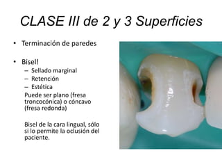 • Terminación de paredes
• Bisel!
– Sellado marginal
– Retención
– Estética
Puede ser plano (fresa
troncocónica) o cóncavo
(fresa redonda)
Bisel de la cara lingual, sólo
si lo permite la oclusión del
paciente.
CLASE III de 2 y 3 Superficies
 