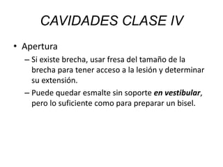 • Apertura
– Si existe brecha, usar fresa del tamaño de la
brecha para tener acceso a la lesión y determinar
su extensión.
– Puede quedar esmalte sin soporte en vestibular,
pero lo suficiente como para preparar un bisel.
CAVIDADES CLASE IV
 