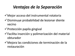 Ventajas de la Separación
Mejor acceso del instrumental rotatoria
Disminuye probabilidad de lesionar diente
vecino
Protección papila gingival
Facilita inserción y polimerización del material
obturador
Mejora las condiciones de terminación de la
restauración
 