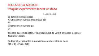 REGLA DE LA ADICION
Imagina experimento lanzar un dado
Ω = 1,2,3,4,5,6
Se definimos dos sucesos
A: Obtener un numero menor que dos
A=
B: Obtener un numero par
B=
Si ahora queremos obtener la probabilidad de A U B, entonces los casos
favorables serán:
Es decir al ser disjuntos o mutuamente excluyentes, se tiene
P(A U B) = P(A) + P(B)
 