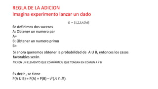 REGLA DE LA ADICION
Imagina experimento lanzar un dado
Ω = 1,2,3,4,5,6
Se definimos dos sucesos
A: Obtener un numero par
A=
B: Obtener un numero primo
B=
Si ahora queremos obtener la probabilidad de A U B, entonces los casos
favorables serán:
Es decir , se tiene
P(A U B) = P(A) + P(B) – 𝑃(𝐴 ∩ 𝐵)
TIENEN UN ELEMENTO QUE COMPARTEN, QUE TENGAN EN COMUN A Y B
 
