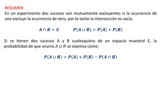 RESUMEN
En un experimento dos sucesos son mutuamente excluyentes si la ocurrencia de
uno excluye la ocurrencia de otro, por lo tanto la intersección es vacía.
𝑨 ∩ 𝑩 = ∅ 𝑷 𝑨 ∪ 𝑩 = 𝑷 𝑨 + 𝑷(𝑩)
Si se tienen dos sucesos A y B cualesquiera de un espacio muestral E, la
probabilidad de que ocurra 𝐴 ∪ 𝐵 se expresa como:
𝑷 𝑨 ∪ 𝑩 = 𝑷 𝑨 + 𝑷 𝑩 − 𝑷 𝑨 ∩ 𝑩
 