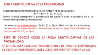 REGLA MULTIPLICATIVA DE LA PROBABILIDAD
La probabilidad de la intersección de dos eventos A y B se calcula como:
𝑃 𝐴 ∩ 𝐵 = 𝑃 𝐵 ∙ 𝑃 𝐴 𝐵
donde 𝑃 𝐴 𝐵 corresponde al probabilidad del evento A dado la ocurrencia de B. Se
conoce como probabilidad condicional.
Dos eventos son independientes si 𝑃 𝐴 ∩ 𝐵 = 𝑃 𝐴 ⋅ 𝑃 𝐵 , 𝑜 𝑒𝑛 𝑓𝑜𝑟𝑚𝑎 equivalente,
dos eventos son independientes si la realización de uno no afecta la probabilidad del
otro, es decir 𝑃𝐴 ∕ 𝐵) = 𝑃(𝐴).
ESTO SE CONOCE COMO LA REGLA MULTIPLICATIVAS DE LAS
PROBABILIDAD
SE UTILIZA PARA CALCULAR PROBABILIDADES DE EVENTOS COMPUESTOS,
ES DECIR LA PROBABILIDAD QUE SUCEDA UN EVENTO Y OTRO A LA VEZ
 