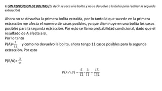 B) SIN REPOSICION DE BOLITAS (Es decir se saca una bolita y no se devuelve a la bolsa para realizar la segunda
extracción)
Ahora no se devuelva la primera bolita extraída, por lo tanto lo que sucede en la primera
extracción me afecta el numero de casos posibles, ya que disminuye en una bolita los casos
posibles para la segunda extracción. Por esto se llama probabilidad condicional, dado que el
resultado de A afecta a B.
Por lo tanto
P(A)=
5
12
y como no devuelvo la bolita, ahora tengo 11 casos posibles para la segunda
extracción. Por esto
P(B/A)=
3
11
𝑃 𝐴 ∩ 𝐵 =
5
12
∙
3
11
=
15
132
 