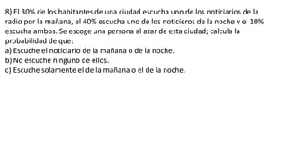 8) El 30% de los habitantes de una ciudad escucha uno de los noticiarios de la
radio por la mañana, el 40% escucha uno de los noticieros de la noche y el 10%
escucha ambos. Se escoge una persona al azar de esta ciudad; calcula la
probabilidad de que:
a) Escuche el noticiario de la mañana o de la noche.
b) No escuche ninguno de ellos.
c) Escuche solamente el de la mañana o el de la noche.
 