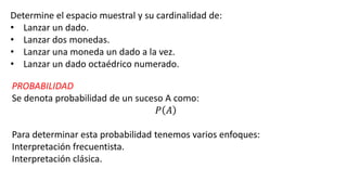 Determine el espacio muestral y su cardinalidad de:
• Lanzar un dado.
• Lanzar dos monedas.
• Lanzar una moneda un dado a la vez.
• Lanzar un dado octaédrico numerado.
PROBABILIDAD
Se denota probabilidad de un suceso A como:
𝑃 𝐴
Para determinar esta probabilidad tenemos varios enfoques:
Interpretación frecuentista.
Interpretación clásica.
 