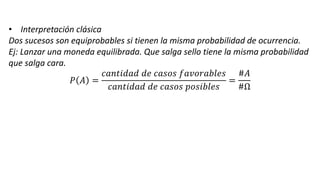 • Interpretación clásica
Dos sucesos son equiprobables si tienen la misma probabilidad de ocurrencia.
Ej: Lanzar una moneda equilibrada. Que salga sello tiene la misma probabilidad
que salga cara.
𝑃 𝐴 =
𝑐𝑎𝑛𝑡𝑖𝑑𝑎𝑑 𝑑𝑒 𝑐𝑎𝑠𝑜𝑠 𝑓𝑎𝑣𝑜𝑟𝑎𝑏𝑙𝑒𝑠
𝑐𝑎𝑛𝑡𝑖𝑑𝑎𝑑 𝑑𝑒 𝑐𝑎𝑠𝑜𝑠 𝑝𝑜𝑠𝑖𝑏𝑙𝑒𝑠
=
#𝐴
#Ω
 