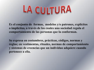 LA CULTURAEs el conjunto de formas, modelos y/o patrones, explícitos o implícitos, a través de los cuales una sociedad regula el comportamiento de las personas que la conforman.Se expresa en costumbres, prácticas, códigos, normas y reglas; en vestimentas, rituales, normas de comportamiento y sistemas de creencias que un individuo adquiere cuando pertenece a ella.