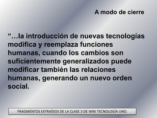A modo de cierre “…la introducción de nuevas tecnologías modifica y reemplaza funciones humanas, cuando los cambios son suficientemente generalizados puede modificar también las relaciones humanas, generando un nuevo orden social. FRAGMENTOS EXTRAÍDOS DE LA CLASE 3 DE WIKI TECNOLOGÍA UNO.