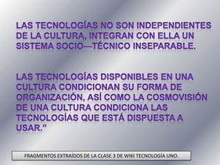 Las tecnologías no son independientes de la cultura, integran con ella un sistema socio—técnico inseparable. Las tecnologías disponibles en una cultura condicionan su forma de organización, así como la cosmovisión de una cultura condiciona las tecnologías que está dispuesta a usar.”FRAGMENTOS EXTRAÍDOS DE LA CLASE 3 DE WIKI TECNOLOGÍA UNO.