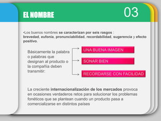03EL NOMBRE
•Los buenos nombres se caracterizan por seis rasgos :
brevedad, eufonía, pronunciabilidad, recordabilidad, sugerencia y efecto
positivo.
Básicamente la palabra
o palabras que
designan al producto o
la compañía deben
transmitir:
UNA BUENA IMAGEN
SONAR BIEN
RECORDARSE CON FACILIDAD
La creciente internacionalización de los mercados provoca
en ocasiones verdaderos retos para solucionar los problemas
fonéticos que se plantean cuando un producto pasa a
comercializarse en distintos países
 