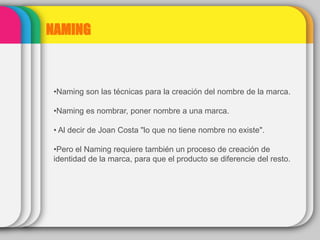 NAMING
•Naming son las técnicas para la creación del nombre de la marca.
•Naming es nombrar, poner nombre a una marca.
• Al decir de Joan Costa "lo que no tiene nombre no existe".
•Pero el Naming requiere también un proceso de creación de
identidad de la marca, para que el producto se diferencie del resto.
 