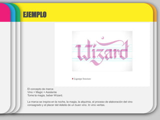 EJEMPLO
El concepto de marca:
Vino + Magic = Asistente
Tome la magia, beber Wizard.
La marca se inspira en la noche, la magia, la alquimia, el proceso de elaboración del vino
consagrado y el placer del deleite de un buen vino. In vino veritas.
 