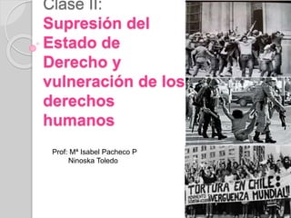 Clase II: 
Supresión del 
Estado de 
Derecho y 
vulneración de los 
derechos 
humanos 
Prof: Mª Isabel Pacheco P 
Ninoska Toledo 
 