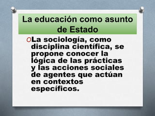 La educación como asunto
de Estado
OLa sociología, como
disciplina científica, se
propone conocer la
lógica de las prácticas
y las acciones sociales
de agentes que actúan
en contextos
específicos.
 
