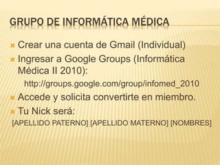 GRUPO DE INFORMÁTICA MÉDICA
 Crear una cuenta de Gmail (Individual)
 Ingresar a Google Groups (Informática
Médica II 2010):
http://groups.google.com/group/infomed_2010
 Accede y solicita convertirte en miembro.
 Tu Nick será:
[APELLIDO PATERNO] [APELLIDO MATERNO] [NOMBRES]
 