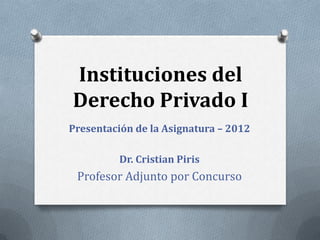 Instituciones del
Derecho Privado I
Presentación de la Asignatura – 2012

          Dr. Cristian Piris
 Profesor Adjunto por Concurso
 