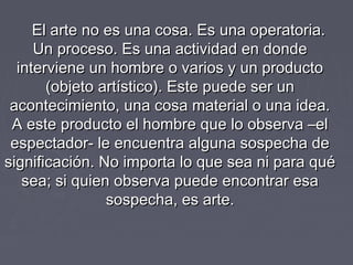 El arte no es una cosa. Es una operatoria.El arte no es una cosa. Es una operatoria.
Un proceso. Es una actividad en dondeUn proceso. Es una actividad en donde
interviene un hombre o varios y un productointerviene un hombre o varios y un producto
(objeto artístico). Este puede ser un(objeto artístico). Este puede ser un
acontecimiento, una cosa material o una idea.acontecimiento, una cosa material o una idea.
A este producto el hombre que lo observa –elA este producto el hombre que lo observa –el
espectador- le encuentra alguna sospecha deespectador- le encuentra alguna sospecha de
significación. No importa lo que sea ni para quésignificación. No importa lo que sea ni para qué
sea; si quien observa puede encontrar esasea; si quien observa puede encontrar esa
sospecha, es arte.sospecha, es arte.
 
