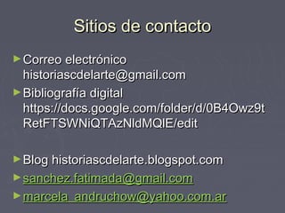 Sitios de contactoSitios de contacto
►Correo electrónicoCorreo electrónico
historiascdelarte@gmail.comhistoriascdelarte@gmail.com
►Bibliografía digitalBibliografía digital
https://docs.google.com/folder/d/0B4Owz9thttps://docs.google.com/folder/d/0B4Owz9t
RetFTSWNiQTAzNldMQlE/editRetFTSWNiQTAzNldMQlE/edit
►Blog historiascdelarte.blogspot.comBlog historiascdelarte.blogspot.com
►sanchez.fatimada@gmail.comsanchez.fatimada@gmail.com
►marcela_andruchow@yahoo.com.armarcela_andruchow@yahoo.com.ar
 