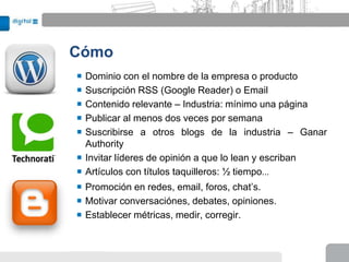 Cómo
 Dominio con el nombre de la empresa o producto
 Suscripción RSS (Google Reader) o Email
 Contenido relevante – Industria: mínimo una página
 Publicar al menos dos veces por semana
 Suscribirse a otros blogs de la industria – Ganar
  Authority
 Invitar líderes de opinión a que lo lean y escriban
 Artículos con títulos taquilleros: ½ tiempo...
 Promoción en redes, email, foros, chat’s.
 Motivar conversaciónes, debates, opiniones.
 Establecer métricas, medir, corregir.
 