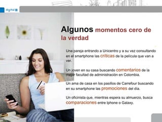 Algunos momentos cero de
la verdad
                                                        .
 Una pareja entrando a Unicentro y a su vez consultando
 en el smartphone las críticas de la película que van a
 ver.

 Un joven en su casa buscando comentarios de la
 mejor facultad de administración en Colombia.

 Un ama de casa en los pasillos de Carrefour buscando
 en su smartphone las promociones del día.

 Un oficinista que, mientras espera su almuerzo, busca
 comparaciones entre Iphone o Galaxy.
 