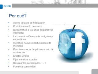 Por qué?
•   Apoya la tarea de fidelización
•   Posicionamiento de marca
•   Dirige tráfico a los sitios corporativos y
    viceversa
•   La comunicación es más amigable y
    espontánea
•   Identifica nuevas oportunidades de
    mercado
•   Permite conocer de primera mano las
    audiencias
•   Efectos virales
•   Fijas métricas exactas
•   Rastrear los comentarios + - o
•   Fomenta comunidad
 
