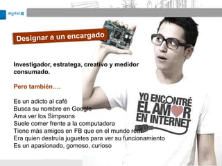 Investigador, estratega, creativo y medidor
consumado.

Pero también….

Es un adicto al café
Busca su nombre en Google
Ama ver los Simpsons
Suele comer frente a la computadora
Tiene más amigos en FB que en el mundo real
Era quien destruía juguetes para ver su funcionamiento
Es un apasionado, gomoso, curioso
 