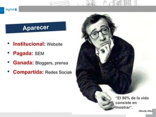 •   Institucional: Website
•   Pagada: SEM
•   Ganada: Bloggers, prensa
•   Compartida: Redes Sociales



                                 “El 80% de la vida
                                 consiste en
                                 mostrar”.
                                             -Woody Allen
 
