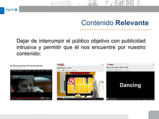 Contenido Relevante

Dejar de interrumpir el público objetivo con publicidad
intrusiva y permitir que él nos encuentre por nuestro
contenido:
 
